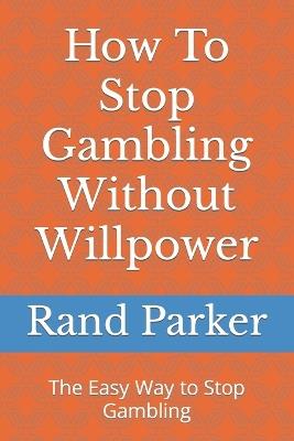 How To Stop Gambling Without Willpower: The Easy Way to Stop Gambling - Rand Parker - cover