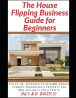 The House Flipping Business Guide for Beginners: The Guaranteed Approach to Building Wealth Through Purchasing Property, and Selling it for a Profit