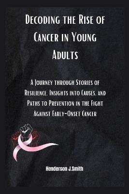 Decoding the Rise of Cancer in Young Adults: A Journey through Stories of Resilience, Insights into Causes, and Paths to Prevention in the Fight Against Early-Onset Cancer" - Henderson J Smith - cover