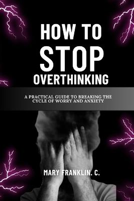 How To Stop Overthinking: A Practical Guide To Breaking The Cycle Of Worry And Anxiety - Mary Franklin C - cover