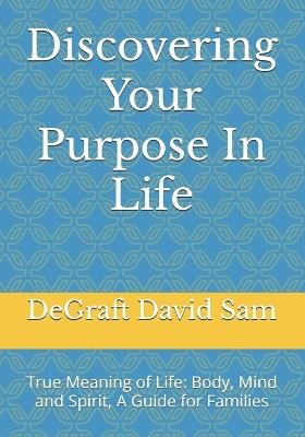 Discovering Your Purpose In Life: True Meaning of Life: Body, Mind and Spirit, A Guide for Families - Degraft David Sam - cover