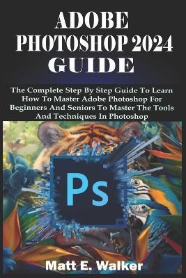 Adobe Photoshop 2024 Guide: The Complete Step By Step Guide To Learn How To Master Adobe Photoshop For Beginners And Seniors To Master The Tools And Techniques In Photoshop - Matt E Walker - cover