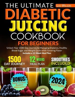 The Ultimate Diabetic Juicing Cookbooks for Beginners: Unlock Your 1500-Day Journey to Managing Diabetes, Healthy Blood Sugar, and Weight Goals while Savoring Flavor Includes a 12-Week Meal Plan - Leo Wilson - cover