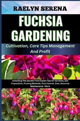 FUCHSIA GARDENING Cultivation, Care Tips Management And Profit: Unlocking The Secrets From Expert Tips On Varieties, Soil Preparation, Pruning Methods, Pest Control, Care, Seasonal Maintenance +More - Raelyn Serena - cover