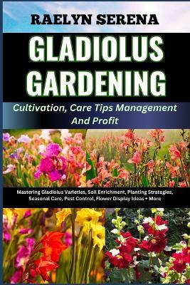 GLADIOLUS GARDENING Cultivation, Care Tips Management And Profit: Mastering Gladiolus Varieties, Soil Enrichment, Planting Strategies, Seasonal Care, Pest Control, Flower Display Ideas + More - Raelyn Serena - cover