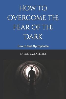 How to Overcome the Fear of the Dark: How to Beat Nyctophobia - Diego Caballero - cover
