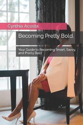 Becoming Pretty Bold.: Your Guide to Becoming Smart, Savvy, and Pretty Bold - Cynthia Acosta - cover