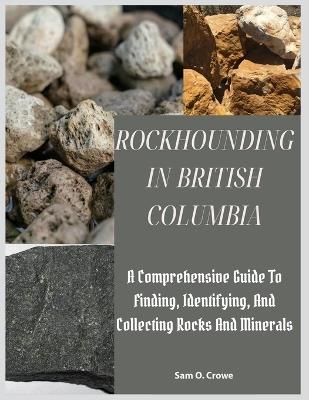 Rockhounding in British Columbia: A Comprehensive Guide to Finding, Identifying, and Collecting Rocks And Minerals - Sam O Crowe - cover