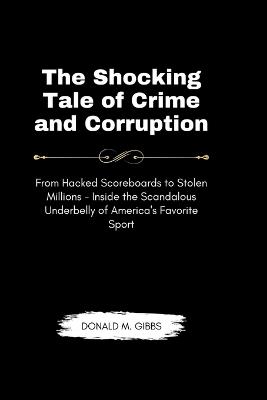 The Shocking Tale of Crime and Corruption: From Hacked Scoreboards to Stolen Millions - Inside the Scandalous Underbelly of America's Favorite Sport - Donald M Gibbs - cover