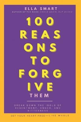 100 Reasons to Forgive Them: Break Down the Idols of Resentment, Anger, and Bitterness. Set Your Heart Free. Live Whole. - Ella Smart - cover