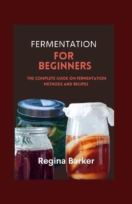 Fermentation for Beginners: The Complete Guide on Fermentation Methods and Recipes - Regina Barker - cover