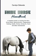 Shire Horse Handbook: A Complete Guide to Training the Shire Horse Breed, Characteristics, Temperament, Feeding, Health, History, Caring for, Facts and Other Informations