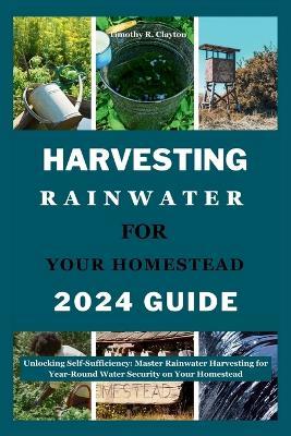 Harvesting Rainwater for Your Homestead 2024 Guide: Unlocking Self-Sufficiency: Master Rainwater Harvesting for Year-Round Water Security on Your Homestead - Timothy R Clayton - cover