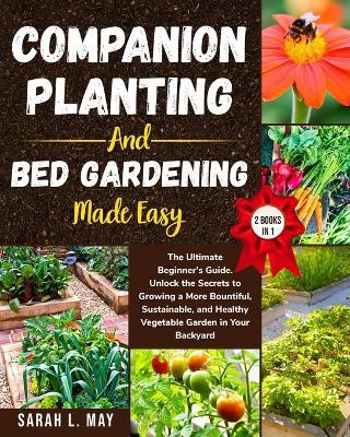 Companion Planting and Bed Gardening Made Easy: The Ultimate Beginner's Guide. Unlock the Secrets to Growing a More Bountiful, Sustainable, and Healthy Vegetable Garden in Your Backyard (2 Books in 1) - Sarah L May - cover