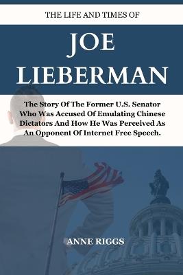 Life and Times of Joe Lieberman: The Story Of The Former U.S. Senator Who Was Accused Of Emulating Chinese Dictators and How He Was Perceived As An Opponent Of Internet Free Speech. - Anne Riggs - cover