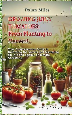 Growing Juicy Tomatoes: From Planting to Harvest: Your Comprehensive Guide to Unlocking the Secrets and Mastering the Art and Science of Tomato Gardening - Dylan Miles - cover