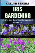 IRIS GARDENING Cultivation, Care Tips Management And Profit: Growing Techniques, Colorful Varieties, Seasonal Maintenance Strategies, Pruning Tips, Soil Requirements, + More