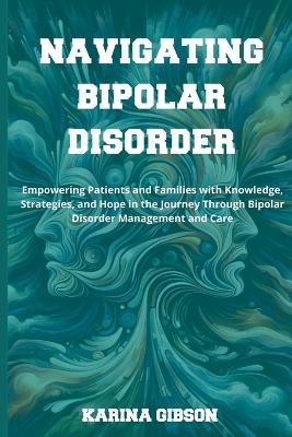 Navigating Bipolar Disorder: Empowering Patients and Families with Knowledge, Strategies, and Hope in the Journey Through Bipolar Disorder Management and Care - Karina Gibson - cover