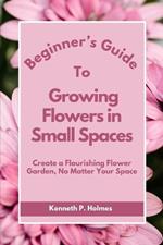 Beginner's Guide to Growing Flowers in Small Spaces: Create a Flourishing Flower Garden, No Matter Your Space