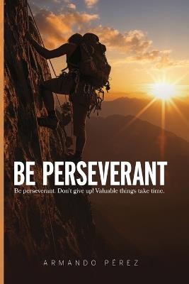 Be Perseverant: Be Perseverant. Don?t give up! Value Things take time - Armando P?rez - cover