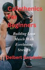 Calisthenics For Beginners: Build Lean Muscle And Everlasting Strength