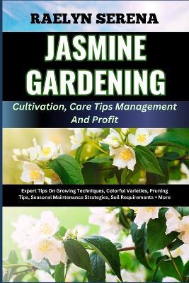 JASMINE GARDENING Cultivation, Care Tips Management And Profit: Expert Tips On Growing Techniques, Colorful Varieties, Pruning Tips, Seasonal Maintenance Strategies, Soil Requirements + More - Raelyn Serena - cover