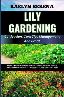 LILY GARDENING Cultivation, Care Tips Management And Profit: Expert Tips On Growing Techniques, Colorful Varieties, Pruning Tips, Seasonal Maintenance Strategies, Soil Requirements + More - Raelyn Serena - cover