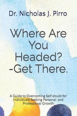 Where Are You Headed?- Get There.: A Guide to Overcoming Self-doubt for Individuals Seeking Personal and Professional Growth - Nicholas J Pirro - cover