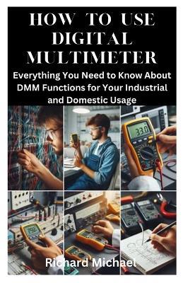 How to Use Digital Multimeter: Everything You Need to Know About DMM Functions for Your Industrial and Domestic Usage - Richard Michael - cover