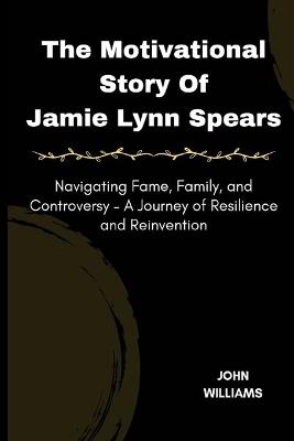 The Motivational Story Of Jamie Lynn Spears: Navigating Fame, Family, and Controversy - A Journey of Resilience and Reinvention - John Williams - cover
