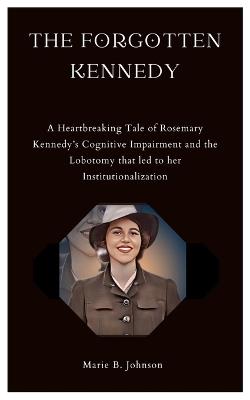 The Forgotten Kennedy: A Heartbreaking Tale of Rosemary Kennedy's Cognitive Impairment and the Lobotomy that led to her Institutionalization - Marie B Johnson - cover