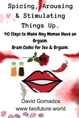 Spicing, Arousing & Stimulating Things Up. 40 Steps to Make Any Woman Have an Orgasm.: Brain Codes for Sex & Orgasm. - David Gomadza - cover