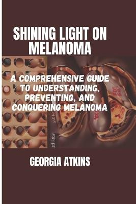 Shining Light on Melanoma: A Comprehensive Guide to Understanding, Preventing, and Conquering Melanoma - Georgia Georgia Atkins - cover