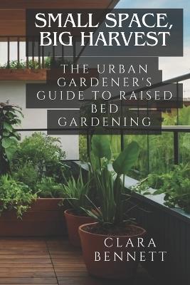 Small Space, Big Harvest: The Urban Gardener's Guide to Raised Bed Gardening: Transform Your Balcony or Patio into a Productive Garden Oasis - Clara Bennett - cover