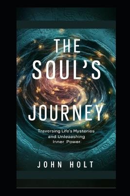 The Soul's Journey: Traversing Life's Mysteries And Unleashing Inner Power - John Holt - cover