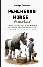 Percheron Horse Handbook: A Complete Guide to Training the Percheron Horse, Characteristics, Temperament, Feeding, Health, History, Caring for, Facts and Other Informations You Need to Know