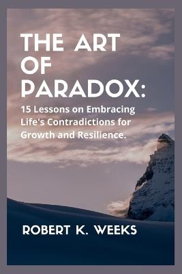 The Art of Paradox: 15 Lessons on Embracing Life's Contradictions for Growth and Resilience - Robert Weeks - cover