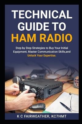 Technical Guide to Ham Radio: Step by Step strategies to buy your initial equipment, master communication skills, and unlock your expertise - K C Fairweather Kc7hmt - cover