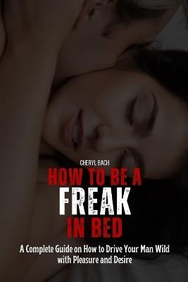 How to Be a Freak in Bed: A Complete Guide on How to Drive Your Man Wild with Pleasure and Desire - Cheryl Bach - cover