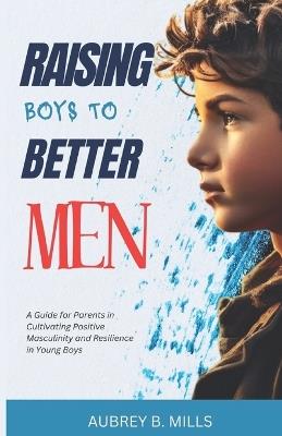 Raising Boys To Better Men: A Guide for Parents in Cultivating Positive Masculinity and Resilience in Young Boys - Aubrey B Mills - cover