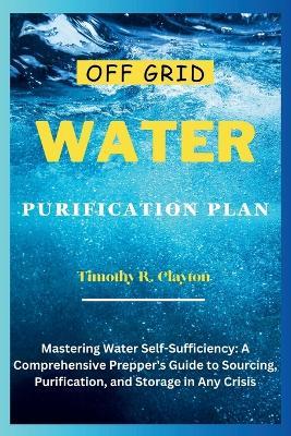 Off Grid Water Purification Plan: Mastering Water Self-Sufficiency: A Comprehensive Prepper's Guide to Sourcing, Purification, and Storage in Any Crisis - Timothy R Clayton - cover