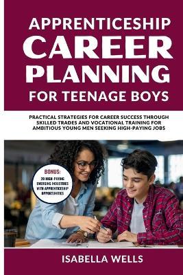 Apprenticeship Career Planning for Teenage Boys: Practical Strategies for Career Success through Skilled Trades and Vocational Training for Ambitious Young Men Seeking High-Paying Jobs - Isabella Wells - cover