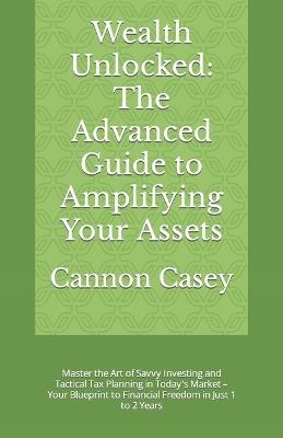 Wealth Unlocked: The Advanced Guide to Amplifying Your Assets: Master the Art of Savvy Investing and Tactical Tax Planning in Today's Market - Your Blueprint to Financial Freedom in Just 1 to 2 Years - Cannon Casey - cover