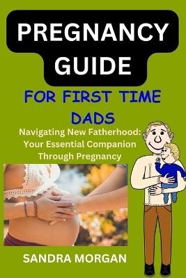 PREGNANCY GUIDE For First Time Dads: Navigating New Fatherhood: Your Essential Companion Through Pregnancy - Sandra Morgan - cover