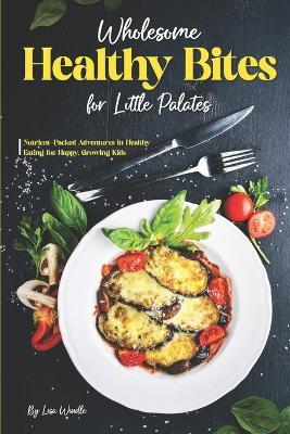 Wholesome Healthy Bites for Little Palates: Nutrient-Packed Adventures in Healthy Eating for Happy, Growing Kids - Lisa Windle - cover