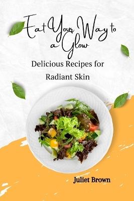 Eat Your Way to a Glow: Delicious Recipes for Radiant Skin - Juliet Brown - cover