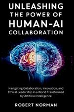 Unleashing the Power of Human-AI Collaboration: Navigating Collaboration, Innovation, and Ethical Leadership in a World Transformed by Artificial Intelligence