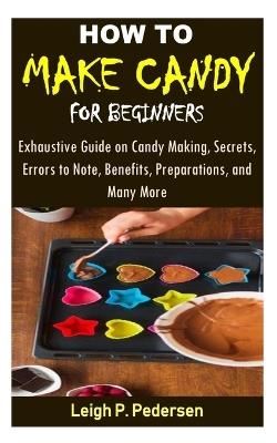 How to Make Candy for Beginners: Exhaustive Guide on Candy Making, Secrets, Errors to Note, Benefits, Preparations, and Many More - Leigh P Pedersen - cover