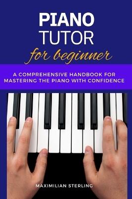 Piano Tutor for beginners: A Comprehensive Handbook for Mastering the Piano with Confidence - Maximilian Sterling - cover