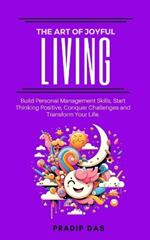 The Art of Joyful Living: Build Personal Management Skills, Start Thinking Positive, Conquer Challenges and Transform Your Life.